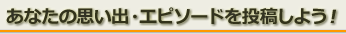 あなたの思い出・エピソードを投稿しよう！